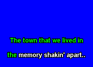 The town that we lived in

the memory shakin' apart.