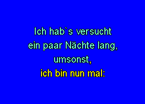 lch hab s versucht
ein paar Nachte lang,

umsonst,
ich bin nun mali