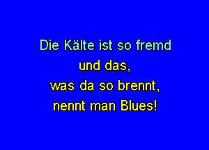 Die Kalte ist so fremd
und das,

was da so brennt,
nennt man Blues!