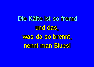 Die Kalte ist so fremd
und das,

was da so brennt,
nennt man Blues!