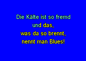 Die Kalte ist so fremd
und das,

was da so brennt,
nennt man Blues!