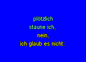 pldtzlich
staune ich,

nein.
ich glaub es nichti