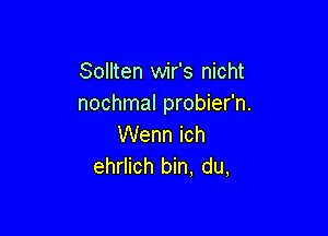 Sollten wir's nicht
nochmal probier'n.

Wenn ich
ehrlich bin, du,