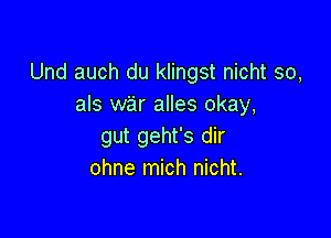 Und auch du klingst nicht so,
als war alles okay,

gut geht's dir
ohne mich nicht.