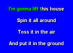 I'm gonna lift this house
Spin it all around

Toss it in the air

And put it in the ground