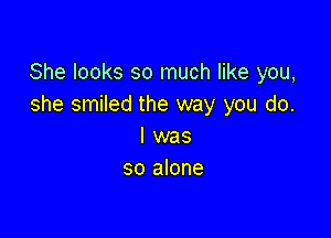 She looks so much like you,
she smiled the way you do.

I was
so alone