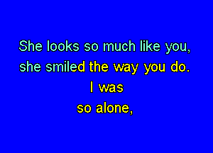 She looks so much like you,
she smiled the way you do.

I was
so alone,