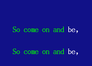 So come on and be,

So come on and be,