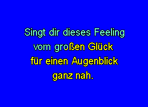 Singt dir dieses Feeling
vom grorsen GIUck

f'Lir einen Augenblick
ganz nah.