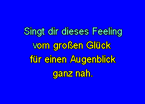 Singt dir dieses Feeling
vom groBen GIUck

filr einen Augenblick
ganz nah.