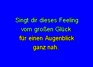 Singt dir dieses Feeling
vom grorsen GIUck

f'Lir einen Augenblick
ganz nah.