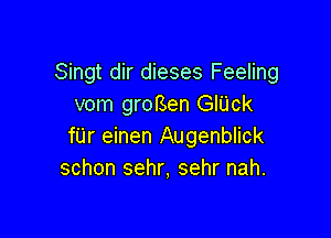 Singt dir dieses Feeling
vom groBen GIUck

filr einen Augenblick
schon sehr, sehr nah.