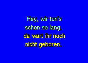 Hey, wir tun's
schon so lang,

da wart ihr noch
nicht geboren.