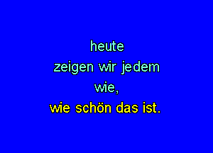 heute
zeigen wir jedem

wie,
wie schdn das ist.