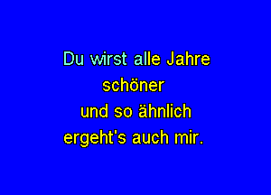 Du wirst alle Jahre
sch6ner

und so ahnlich
ergeht's auch mir.