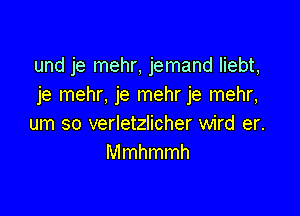 und je mehr, jemand liebt,
je mehr, je mehr je mehr,

um so verletzlicher wird er.
Mmhmmh