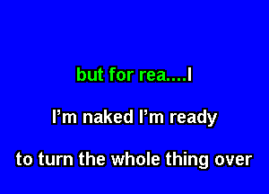 but for rea....l

Pm naked Pm ready

to turn the whole thing over