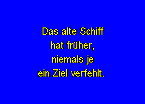 Das alte Schiff
hat frUher,

niemals je
ein Ziel verfehlt.