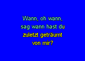 Wann, oh warm,
sag wann hast du

zuletzt getraumt
von mir?