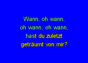 Wann, oh wann,
oh wann, oh warm,

hast du zuletzt
getraumt von mir?