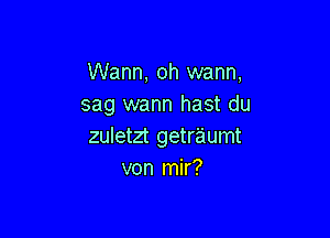 Wann, oh warm,
sag wann hast du

zuletzt getraumt
von mir?