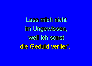 Lass mich nicht
im Ungewissen,

weil ich sonst
die Geduld verlier'.