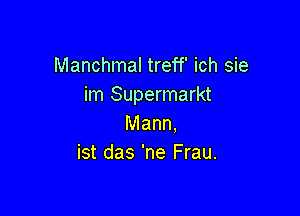 Manchmal treff' ich sie
im Supermarkt

Mann.
ist das 'ne Frau.