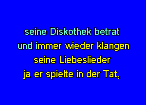 seine Diskothek betrat
und immer wieder klangen

seine Liebeslieder
ja er spielte in der Tat,