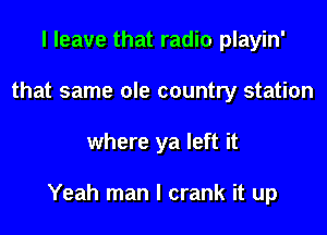 I leave that radio playin'
that same ole country station

where ya left it

Yeah man I crank it up