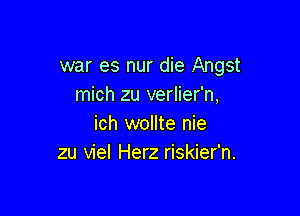 war es nur die Angst
mich zu verlier'n,

ich wollte nie
zu viel Herz riskier'n.