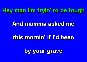 Hey man I'm tryin' to be tough
And momma asked me

this mornin' if I'd been

by your grave