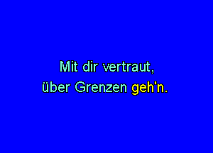 Mit dir vertraut,

Uber Grenzen geh'n.