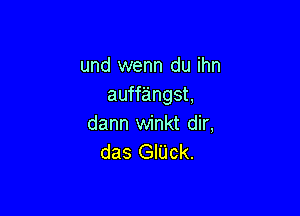 und wenn du ihn
auffangst,

dann winkt dir,
das GIUck.