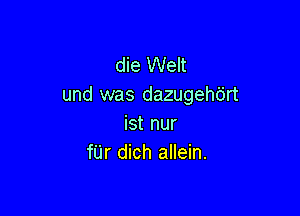 die Welt
und was dazugehb'rt

ist nur
f'Lir dich allein.