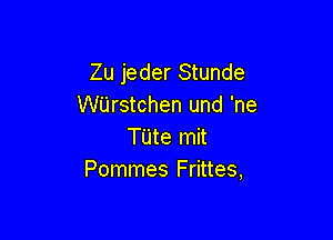 Zu jeder Stunde
WUrstchen und 'ne

TUte mit
Pommes Frittes,