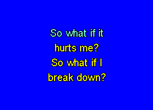 So what if it
hurts me?

So what if I
break down?