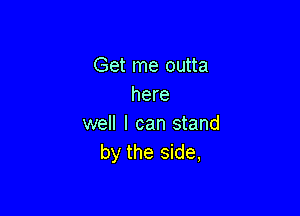 Get me outta
here

well I can stand
by the side,