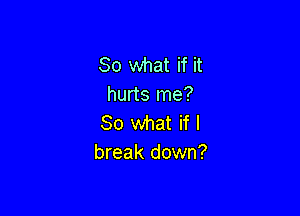So what if it
hurts me?

So what if I
break down?