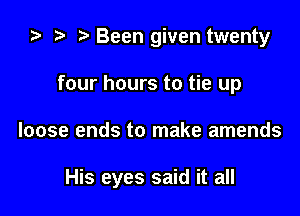 za t) Been given twenty
four hours to tie up

loose ends to make amends

His eyes said it all