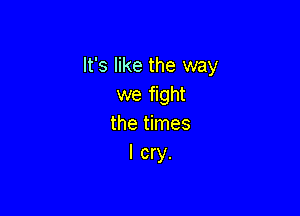 It's like the way
we fight

the times
I cry.