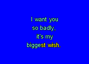 I want you
so badly,

it's my
biggest wish.