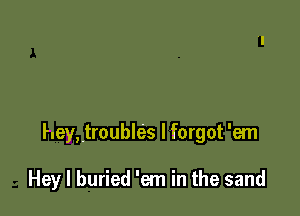 heyttroubles I forgot 'em

Hey I buried 'em in the sand