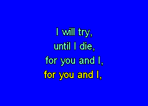 I will try,
until I die,

for you and l,
for you and I,