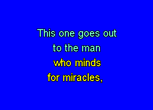 This one goes out
to the man

who minds
for miracles,