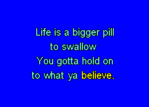 Life is a bigger pill
to swallow

You gotta hold on
to what ya believe.