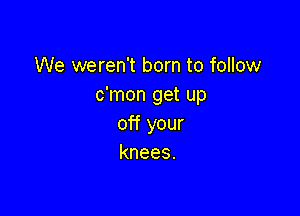 We weren't born to follow
c'mon get up

off your
knees.