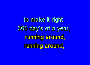 to make it right.
365 day's of a year,

running around,
running around,