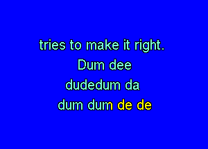 tries to make it right.
Dum dee

dudedum da
dum dum de de