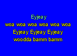 Eyjeay
woa woa woa woa woa woa

Eyjeay Eyjeay Eyjeay
woodda bamm bamm