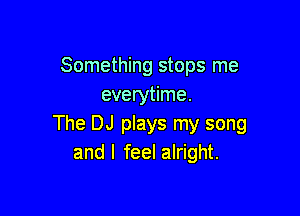 Something stops me
everytime.

The DJ plays my song
andl feel alright.